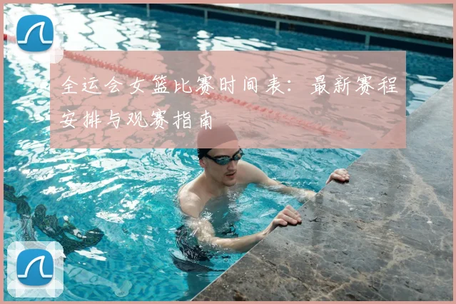 全运会女篮比赛时间表：最新赛程安排与观赛指南