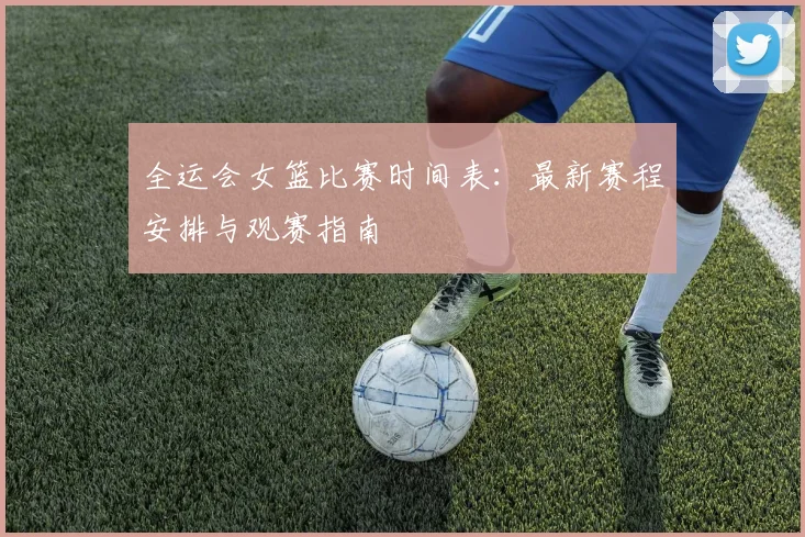 全运会女篮比赛时间表：最新赛程安排与观赛指南