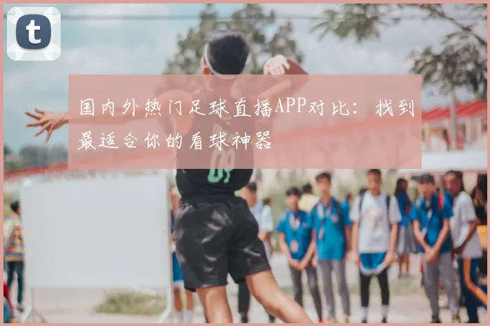 国内外热门足球直播APP对比:找到最适合你的看球神器