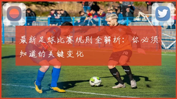 最新足球比赛规则全解析:你必须知道的关键变化