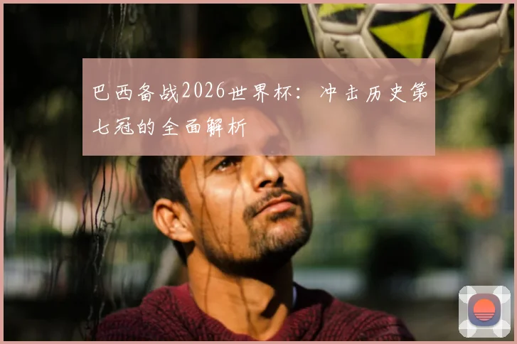 巴西备战2026世界杯：冲击历史第七冠的全面解析